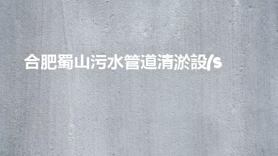 合肥蜀山污水管道清淤設(shè)備：解決城市黑臭水體難題，讓環(huán)境煥然一新！